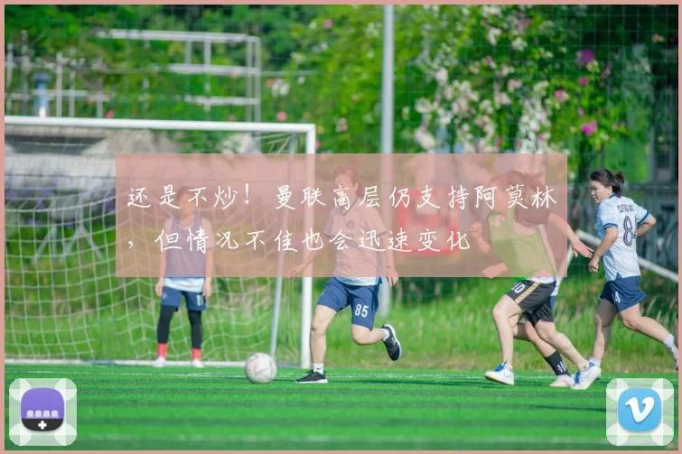 还是不炒！曼联高层仍支持阿莫林，但情况不佳也会迅速变化